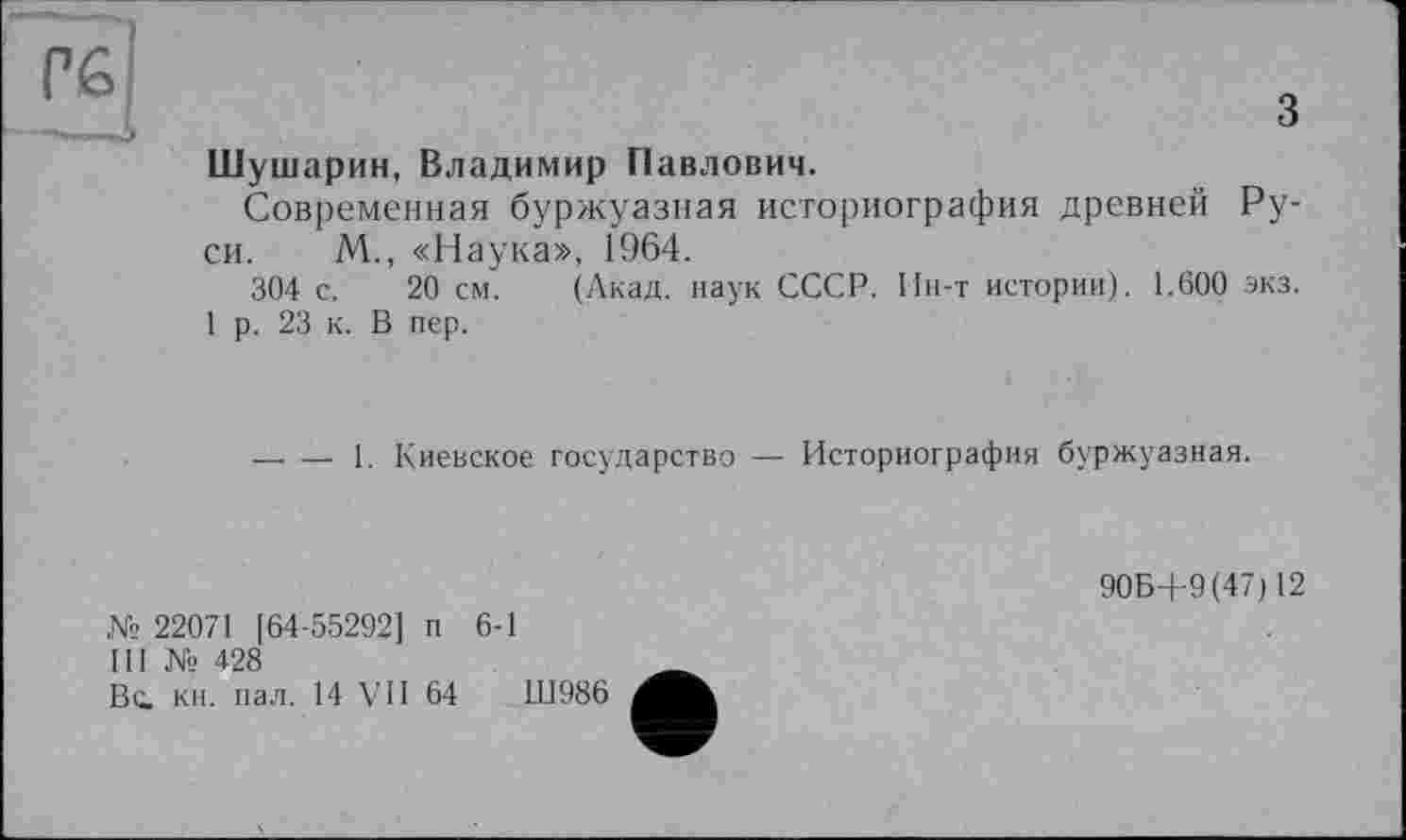 ﻿з Шушарин, Владимир Павлович.
Современная буржуазная историография древней Руси. М., «Наука», 1964.
304 с. 20 см. (Акад, наук СССР. Ин-т истории). 1.600 экз.
1 р. 23 к. В пер.
—. — 1. Киевское государство — Историография буржуазная.
№ 22071 [64-55292] п 6-1
Ill № 428
Вс. кн. пал. 14 VII 64	Ш986
906+9(47)12